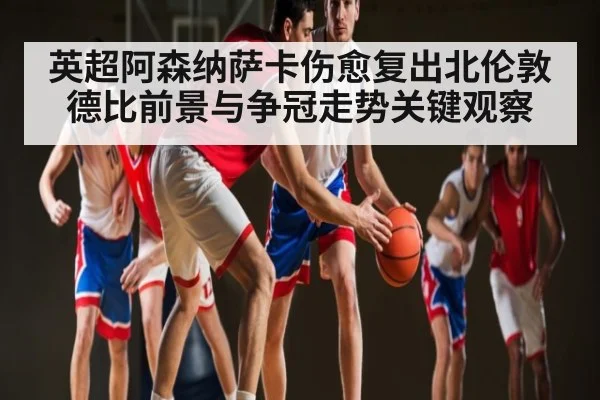 英超阿森纳萨卡伤愈复出北伦敦德比前景与争冠走势关键观察